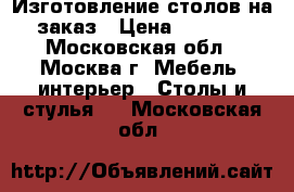 Изготовление столов на заказ › Цена ­ 1 200 - Московская обл., Москва г. Мебель, интерьер » Столы и стулья   . Московская обл.